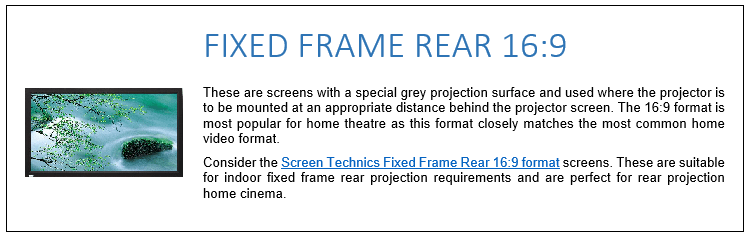 These are screens with a special grey projection surface and used where the projector is to be mounted at an appropriate distance behind the projector screen. The 16:9 format is most popular for home theatre as this format closely matches the most common home video format. Consider the Screen Technics Fixed Frame Rear 16:9 format screens. These are suitable for indoor fixed frame rear projection requirements and are perfect for rear projection home cinema.